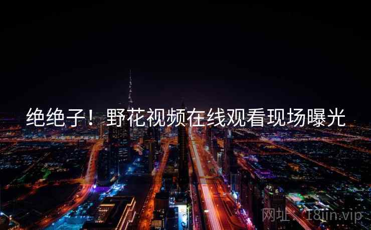 绝绝子！野花视频在线观看现场曝光  第1张