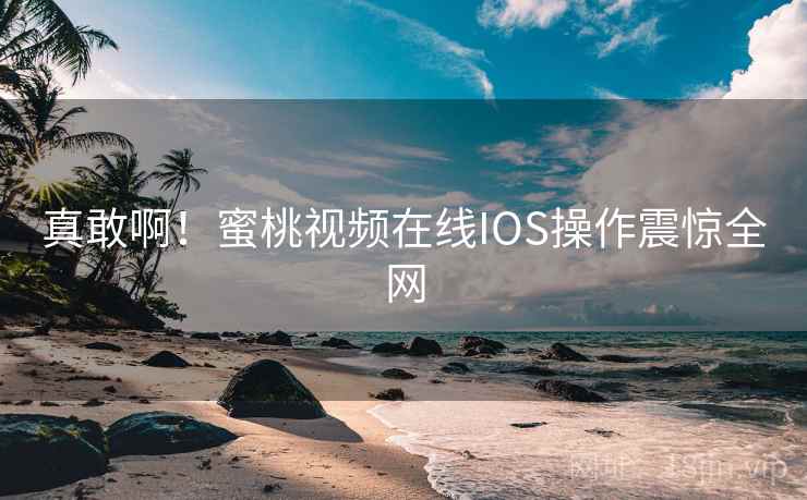 真敢啊！蜜桃视频在线IOS操作震惊全网