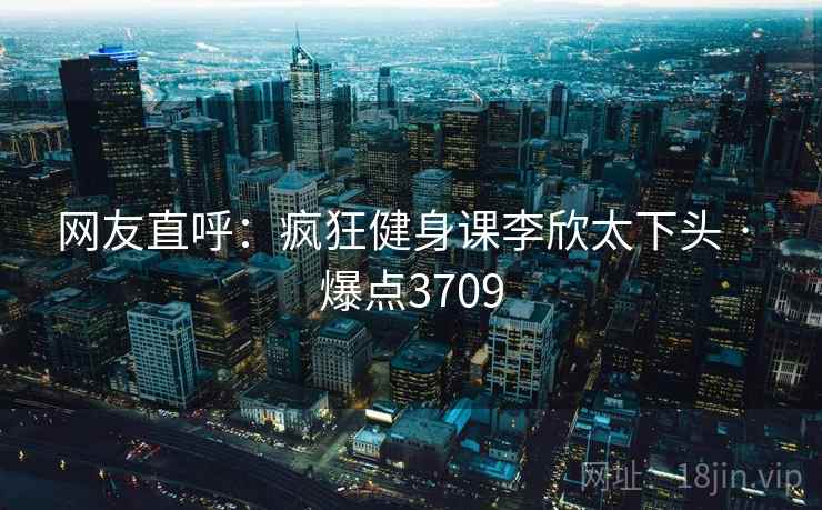 网友直呼:疯狂健身课李欣太下头 · 爆点3709