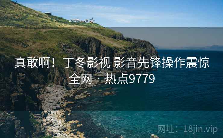 真敢啊!丁冬影视 影音先锋操作震惊全网 · 热点9779