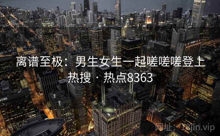 离谱至极:男生女生一起嗟嗟嗟登上热搜 · 热点8363