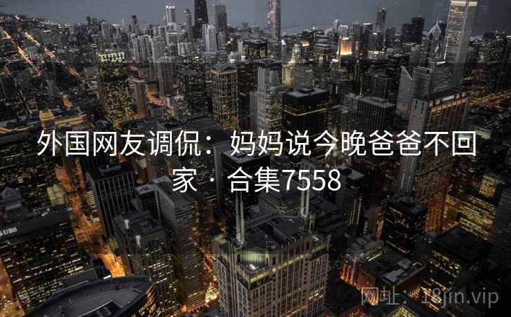 外国网友调侃:妈妈说今晚爸爸不回家 · 合集7558