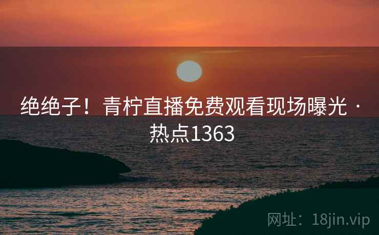 绝绝子!青柠直播免费观看现场曝光 · 热点1363
