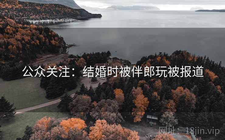 公众关注:结婚时被伴郎玩被报道