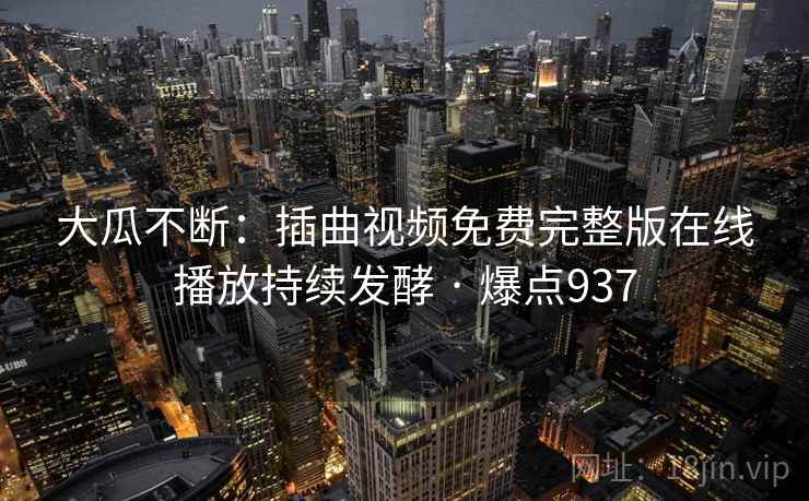 大瓜不断:插曲视频免费完整版在线播放持续发酵 · 爆点937
