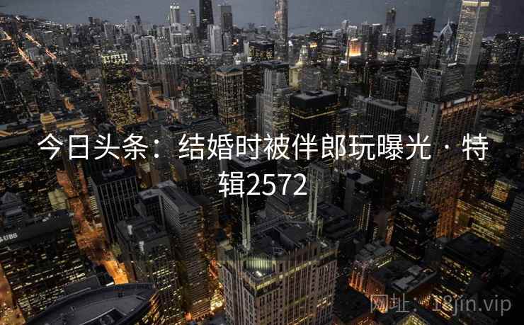 今日头条:结婚时被伴郎玩曝光 · 特辑2572
